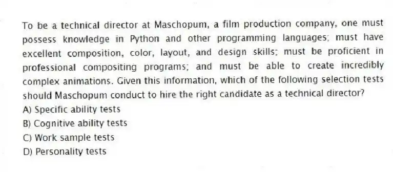 To be a technical director at Maschopum, a film production company, one must possess knowledge in Python and other programming languages; must have excellent composition, color, layout, and design skills; must be proficient in professional compositing programs; and must be able to create incredibly complex animations. Given this information, which of the following selection tests should Maschopum conduct to hire the right candidate as a technical director?
A) Specific ability tests
B) Cognitive ability tests
C) Work sample tests
D) Personality tests