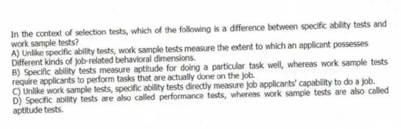 In the context of selection tests, which of the following is a difference between specific ability tests and work sample tests?
A) Unlike specific ability tests, work sample tests measure the extent to which an applicant possesses
Different kinds of job-related behavioral dimensions.
B) Specific ability tests measure aptitude for doing a particular task well, whereas work sample tests require applicants to perform tasks that are actually done on the job.
C) Unlike work sample tests, specific ability tests directly measure job applicants' capability to do a job.
D) Specific ability tests are also called performance tests, whereas work sample tests are also called aptitude tests.