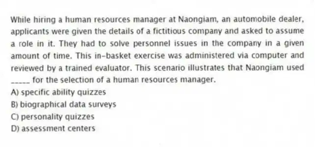 While hiring a human resources manager at Naongiam, an automobile dealer, applicants were given the details of a fictitious company and asked to assume a role in it. They had to solve personnel issues in the company in a given amount of time. This in-basket exercise was administered via computer and reviewed by a trained evaluator. This scenario illustrates that Naongiam used _____ for the selection of a human resources manager.
A) specific ability quizzes
B) biographical data surveys
C) personality quizzes
D) assessment centers