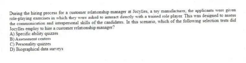 During the hiring process for a customer relationship manager at Jocylles, a toy manufacturer, the applicants were given role-playing exercises in which they were asked to interact directly with a trained role player. This was designed to assess the communication and interpersonal skills of the candidates. In this scenario, which of the following selection tests did Jocylles employ to hire a customer relationship manager?
A) Specific ability quizzes
B) Assessment centers
C) Personality quizzes
D) Biographical data surveys
