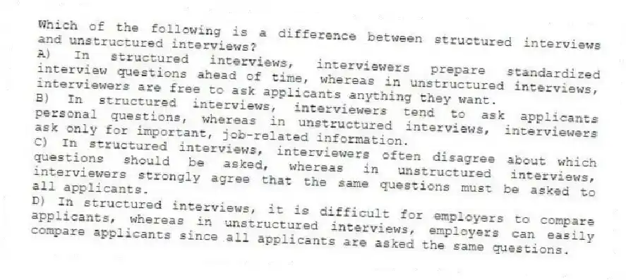 Which of the following is a difference between structured interviews and unstructured interviews?
A) In structured interviews, interviewers prepare standardized interview questions ahead of time, whereas in unstructured interviews, interviewers are free to ask applicants anything they want.
B) In structured interviews, interviewers tend to ask applicants personal questions, whereas in unstructured interviews, interviewers ask only for important, job-related information.
C) In structured interviews, interviewers often disagree about which questions should be asked, whereas in unstructured interviews, interviewers strongly agree that the same questions must be asked to all applicants.
D) In structured interviews, it is difficult for employers to compare applicants, whereas in unstructured interviews, employers can easily compare applicants since all applicants are asked the same questions.