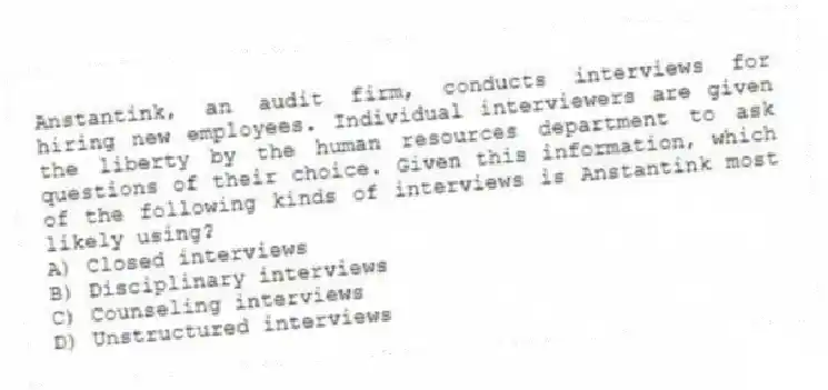 Anstantink, an audit firm, conducts interviews for hiring new employees. Individual interviewers are given the liberty by the human resources department to ask questions of their choice. Given this information, which of the following kinds of interviews is Anstantink most likely using?
A) Closed interviews
B) Disciplinary interviews
C) Counseling interviews
D) Unstructured interviews
