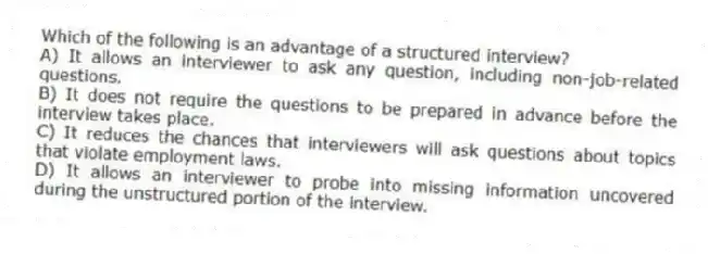 Which of the following is an advantage of a structured interview?
A) It allows an interviewer to ask any question, including non-job-related questions.
B) It does not require the questions to be prepared in advance before the interview takes place.
C) It reduces the chances that interviewers will ask questions about topics that violate employment laws.
D) It allows an interviewer to probe into missing information uncovered during the unstructured portion of the interview.