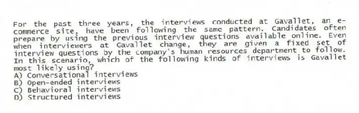 For the past three years, the interviews conducted at Gavallet, an e-commerce site, have been following the same pattern. Candidates often prepare by using the previous interview questions available online. Even when interviewers at Gavallet change, they are given a fixed set of interview questions by the company's human resources department to follow. In this scenario, which of the following kinds of interviews is Gavallet most likely using?
A) Conversational interviews
B) Open-ended interviews
C) Behavioral interviews
D) Structured interviews