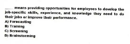 _____ means providing opportunities for employees to develop the job-specific skills, experience, and knowledge they need to do their jobs or improve their performance.
A) Forecasting
B) Training
C) Screening
D) Brainstorming