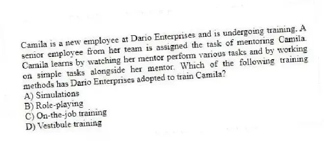 Camila is a new employee at Dario Enterprises and is undergoing training. A senior employee from her team is assigned the task of mentoring Camila. Camila learns by watching her mentor perform various tasks and by working on simple tasks alongside her mentor. Which of the following training methods has Dario Enterprises adopted to train Camila?
A) Simulations
B) Role-playing
C) On-the-job training
D) Vestibule training