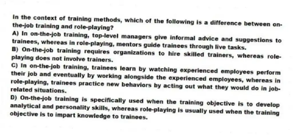 In the context of training methods, which of the following is a difference between on-the-job training and role-playing?
A) In on-the-job training, top-level managers give informal advice and suggestions to trainees, whereas in role-playing, mentors guide trainees through live tasks.
B) On-the-job training requires organizations to hire skilled trainers, whereas role-playing does not involve trainers.
C) In on-the-job training, trainees learn by watching experienced employees perform their job and eventually by working alongside the experienced employees, whereas in role-playing, trainees practice new behaviors by acting out what they would do in job-related situations.
D) On-the-job training is specifically used when the training objective is to develop analytical and personality skills, whereas role-playing is usually used when the training objective is to impart knowledge to trainees.