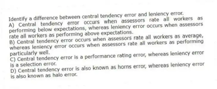 Identify a difference between central tendency error and leniency error.
A) Central tendency error occurs when assessors rate all workers as performing below expectations, whereas leniency error occurs when assessors rate all workers as performing above expectations.
B) Central tendency error occurs when assessors rate all workers as average, whereas leniency error occurs when assessors rate all workers as performing particularly well.
C) Central tendency error is a performance rating error, whereas leniency error is a selection error.
D) Central tendency error is also known as horns error, whereas leniency error is also known as halo error.