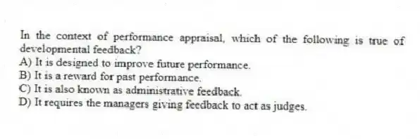 In the context of performance appraisal, which of the following is true of developmental feedback?
A) It is designed to improve future performance.
B) It is a reward for past performance.
C) It is also known as administrative feedback.
D) It requires the managers giving feedback to act as judges.