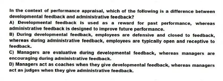 In the context of performance appraisal, which of the following is a difference between developmental feedback and administrative feedback?
A) Developmental feedback is used as a reward for past performance, whereas administrative feedback is designed to improve future performance.
B) During developmental feedback, employees are defensive and closed to feedback, whereas during administrative feedback, employees are typically open and receptive to feedback.
C) Managers are evaluative during developmental feedback, whereas managers are encouraging during administrative feedback.
D) Managers act as coaches when they give developmental feedback, whereas managers act as judges when they give administrative feedback.