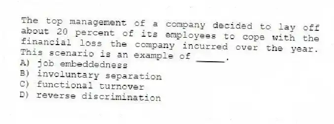 The top management of a company decided to lay off about 20 percent of its employees to cope with the financial loss the company incurred over the year. This scenario is an example of _____.
A) job embeddedness
B) involuntary separation
C) functional turnover
D) reverse discrimination