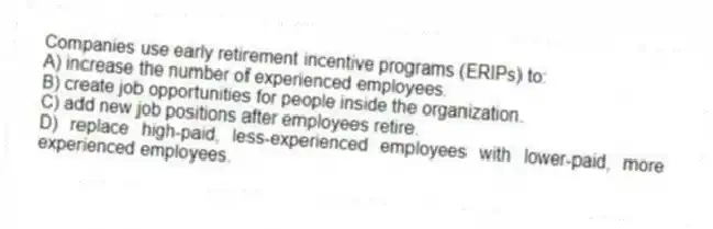 Companies use early retirement incentive programs (ERIPs) to:
A) increase the number of experienced employees.
B) create job opportunities for people inside the organization.
C) add new job positions after employees retire.
D) replace high-paid, less-experienced employees with lower-paid, more experienced employees.