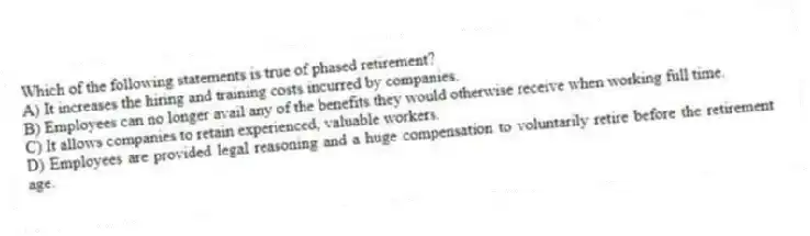 Which of the following statements is true of phased retirement?
A) It increases the hiring and training costs incurred by companies.
B) Employees can no longer avail any of the benefits they would otherwise receive when working full time.
C) It allows companies to retain experienced, valuable workers.
D) Employees are provided legal reasoning and a huge compensation to voluntarily retire before the retirement age.
