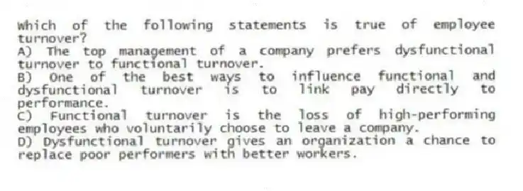Which of the following statements is true of employee turnover?
A) The top management of a company prefers dysfunctional turnover to functional turnover.
B) One of the best ways to influence functional and dysfunctional turnover is to link pay directly to performance.
C) Functional turnover is the loss of high-performing employees who voluntarily choose to leave a company.
D) Dysfunctional turnover gives an organization a chance to replace poor performers with better workers.