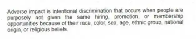 Adverse impact is intentional discrimination that occurs when people are purposely not given the same hiring, promotion, or membership opportunities because of their race, color, sex, age, ethnic group, national origin, or religious beliefs.