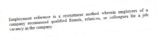 Employment reference is a recruitment method wherein employees of a company recommend qualified friends, relatives, or colleagues for a job vacancy in the company.