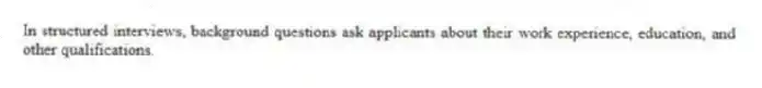 In structured interviews, background questions ask applicants about their work experience, education, and other qualifications.