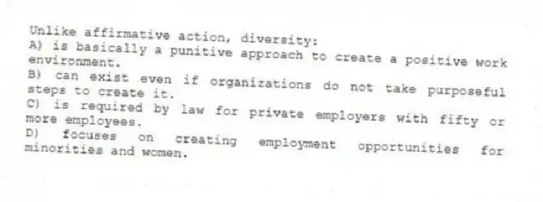 Unlike affirmative action, diversity:
A) is basically a punitive approach to create a positive work environment.
B) can exist even if organizations do not take purposeful steps to create it.
C) is required by law for private employers with fifty or more employees.
D) focuses on creating employment opportunities for minorities and women.