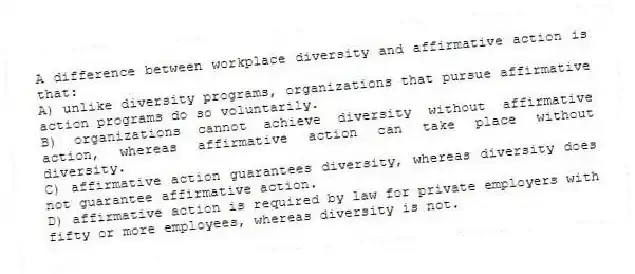 A difference between workplace diversity and affirmative action is that:
A) unlike diversity programs, organizations that pursue affirmative action programs do so voluntarily.
B) organizations cannot achieve diversity without affirmative action, whereas affirmative action can take place without diversity.
C) affirmative action guarantees diversity, whereas diversity does not guarantee affirmative action.
D) affirmative action is required by law for private employers with fifty or more employees, whereas diversity is not.