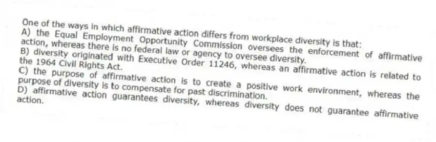 One of the ways in which affirmative action differs from workplace diversity is that:
A) the Equal Employment Opportunity Commission oversees the enforcement of affirmative action, whereas there is no federal law or agency to oversee diversity.
B) diversity originated with Executive Order 11246, whereas an affirmative action is related to the 1964 Civil Rights Act.
C) the purpose of affirmative action is to create a positive work environment, whereas the purpose of diversity is to compensate for past discrimination.
D) affirmative action guarantees diversity, whereas diversity does not guarantee affirmative action.