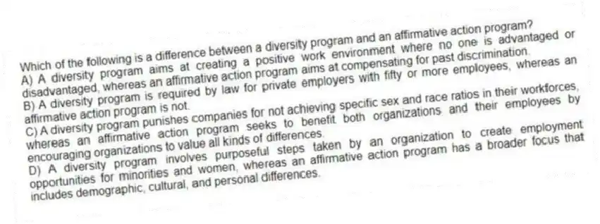 Which of the following is a difference between a diversity program and an affirmative action program?
A) A diversity program aims at creating a positive work environment where no one is advantaged or disadvantaged, whereas an affirmative action program aims at compensating for past discrimination.
B) A diversity program is required by law for private employers with fifty or more employees, whereas an affirmative action program is not.
C) A diversity program punishes companies for not achieving specific sex and race ratios in their workforces, whereas an affirmative action program seeks to benefit both organizations and their employees by encouraging organizations to value all kinds of differences.
D) A diversity program involves purposeful steps taken by an organization to create employment opportunities for minorities and women, whereas an affirmative action program has a broader focus that includes demographic, cultural, and personal differences.