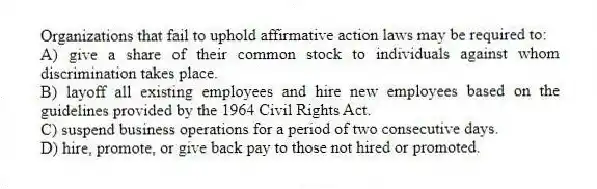 Organizations that fail to uphold affirmative action laws may be required to:
A) give a share of their common stock to individuals against whom discrimination takes place.
B) layoff all existing employees and hire new employees based on the guidelines provided by the 1964 Civil Rights Act.
C) suspend business operations for a period of two consecutive days.
D) hire, promote, or give back pay to those not hired or promoted.