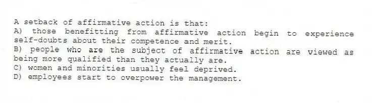 A setback of affirmative action is that:
A) those benefitting from affirmative action begin to experience self-doubts about their competence and merit.
B) people who are the subject of affirmative action are viewed as being more qualified than they actually are.
C) women and minorities usually feel deprived.
D) employees start to overpower the management.