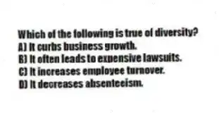 Which of the following is true of diversity?
A) It curbs business growth.
B) It often leads to expensive lawsuits.
C) It increases employee turnover.
D) It decreases absenteeism.