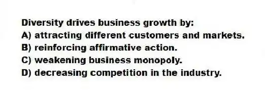 Diversity drives business growth by:
A) attracting different customers and markets.
B) reinforcing affirmative action.
C) weakening business monopoly.
D) decreasing competition in the industry.