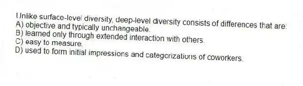 Unlike surface-level diversity, deep-level diversity consists of differences that are:
A) objective and typically unchangeable.
B) learned only through extended interaction with others.
C) easy to measure.
D) used to form initial impressions and categorizations of coworkers.