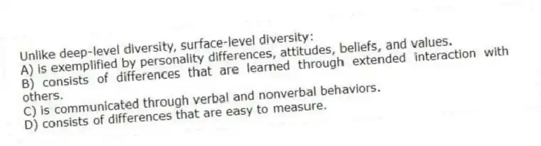 Unlike deep-level diversity, surface-level diversity:
A) is exemplified by personality differences, attitudes, beliefs, and values.
B) consists of differences that are learned through extended interaction with others.
C) is communicated through verbal and nonverbal behaviors.
D) consists of differences that are easy to measure.
