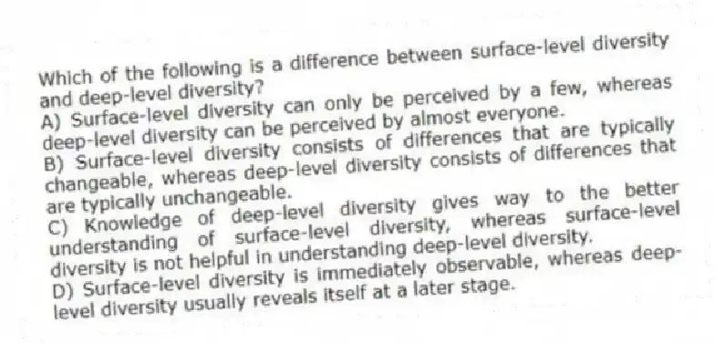 Which of the following is a difference between surface-level diversity and deep-level diversity?
A) Surface-level diversity can only be perceived by a few, whereas deep-level diversity can be perceived by almost everyone.
B) Surface-level diversity consists of differences that are typically changeable, whereas deep-level diversity consists of differences that are typically unchangeable.
C) Knowledge of deep-level diversity gives way to the better understanding of surface-level diversity, whereas surface-level diversity is not helpful in understanding deep-level diversity.
D) Surface-level diversity is immediately observable, whereas deep-level diversity usually reveals itself at a later stage.