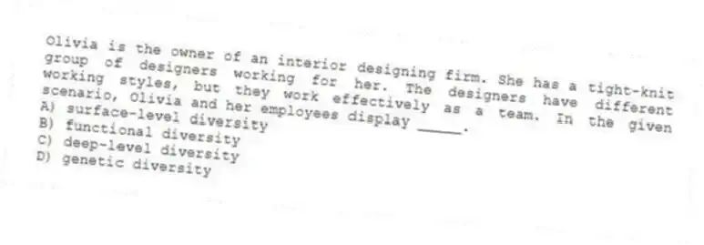 Olivia is the owner of an interior designing firm. She has a tight-knit group of designers working for her. The designers have different working styles, but they work effectively as a team. In the given scenario, Olivia and her employees display _____.
A) surface-level diversity
B) functional diversity
C) deep-level diversity
D) genetic diversity