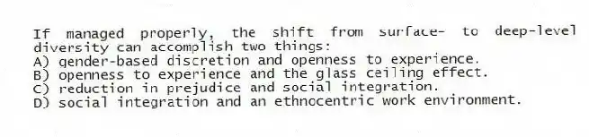 If managed properly, the shift from surface- to deep-level diversity can accomplish two things:
A) gender-based discretion and openness to experience.
B) openness to experience and the glass ceiling effect.
C) reduction in prejudice and social integration.
D) social integration and an ethnocentric work environment.