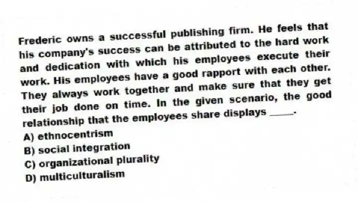Frederic owns a successful publishing firm. He feels that his company's success can be attributed to the hard work and dedication with which his employees execute their work. His employees have a good rapport with each other. They always work together and make sure that they get their job done on time. In the given scenario, the good relationship that the employees share displays _____.
A) ethnocentrism
B) social integration
C) organizational plurality
D) multiculturalism