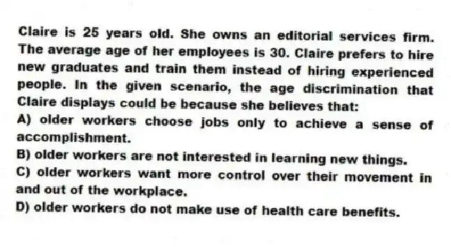 Claire is 25 years old. She owns an editorial services firm. The average age of her employees is 30. Claire prefers to hire new graduates and train them instead of hiring experienced people. In the given scenario, the age discrimination that Claire displays could be because she believes that:
A) older workers choose jobs only to achieve a sense of accomplishment.
B) older workers are not interested in learning new things.
C) older workers want more control over their movement in and out of the workplace.
D) older workers do not make use of health care benefits.