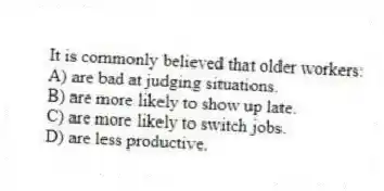 It is commonly believed that older workers:
A) are bad at judging situations.
B) are more likely to show up late.
C) are more likely to switch jobs.
D) are less productive.