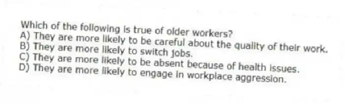 Which of the following is true of older workers?
A) They are more likely to be careful about the quality of their work.
B) They are more likely to switch jobs.
C) They are more likely to be absent because of health issues.
D) They are more likely to engage in workplace aggression.
