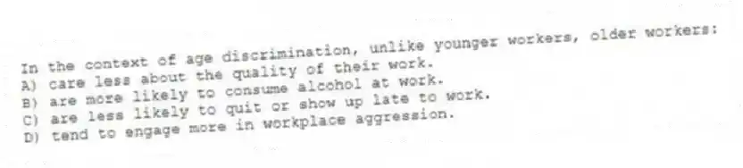 In the context of age discrimination, unlike younger workers, older workers:
A) care less about the quality of their work.
B) are more likely to consume alcohol at work.
C) are less likely to quit or show up late to work.
D) tend to engage more in workplace aggression.