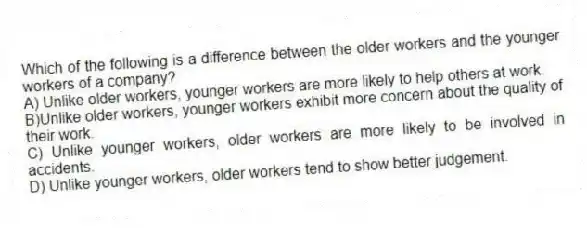 Which of the following is a difference between the older workers and the younger workers of a company?
A) Unlike older workers, younger workers are more likely to help others at work.
B)Unlike older workers, younger workers exhibit more concern about the quality of their work.
C) Unlike younger workers, older workers are more likely to be involved in accidents.
D) Unlike younger workers, older workers tend to show better judgement.