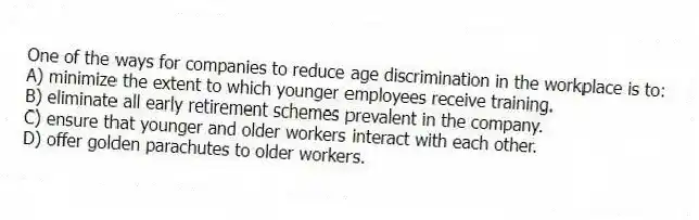 One of the ways for companies to reduce age discrimination in the workplace is to:
A) minimize the extent to which younger employees receive training.
B) eliminate all early retirement schemes prevalent in the company.
C) ensure that younger and older workers interact with each other.
D) offer golden parachutes to older workers.