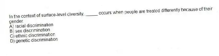 In the context of surface-level diversity, _____ occurs when people are treated differently because of their gender.
A) racial discrimination
B) sex discrimination
C) ethnic discrimination
D) genetic discrimination