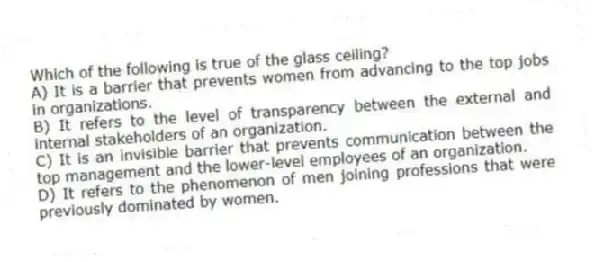 Which of the following is true of the glass ceiling?
A) It is a barrier that prevents women from advancing to the top jobs in organizations.
B) It refers to the level of transparency between the external and internal stakeholders of an organization.
C) It is an invisible barrier that prevents communication between the top management and the lower-level employees of an organization.
D) It refers to the phenomenon of men joining professions that were previously dominated by women.