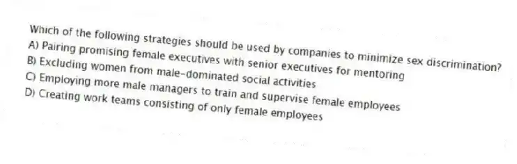 Which of the following strategies should be used by companies to minimize sex discrimination?
A) Pairing promising female executives with senior executives for mentoring
B) Excluding women from male-dominated social activities
C) Employing more male managers to train and supervise female employees
D) Creating work teams consisting of only female employees