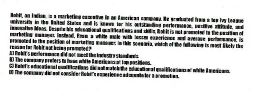 Rohit, an Indian, is a marketing executive in an American company. He graduated from a top Ivy League university in the United States and is known for his outstanding performance, positive attitude, and innovative ideas. Despite his educational qualifications and skills, Rohit is not promoted to the position of marketing manager. Instead, Ryan, a white male with lesser experience and average performance, is promoted to the position of marketing manager. In this scenario, which of the following is most likely the reason for Rohit not being promoted?
A) Rohit's performance did not meet the industry standards.
B) The company prefers to have white Americans at top positions.
C) Rohit's educational qualifications did not match the educational qualifications of white Americans.
D) The company did not consider Rohit's experience adequate for a promotion.