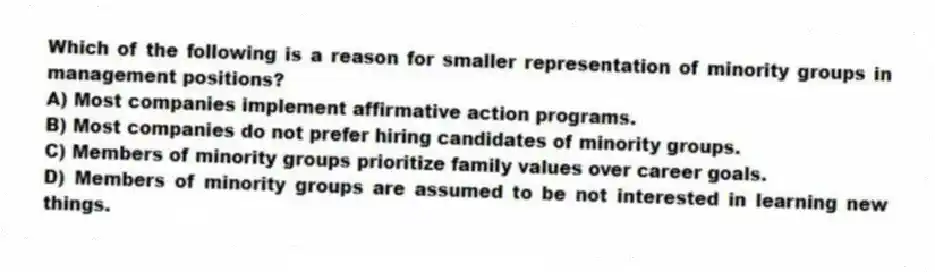 Which of the following is a reason for smaller representation of minority groups in management positions?
A) Most companies implement affirmative action programs.
B) Most companies do not prefer hiring candidates of minority groups.
C) Members of minority groups prioritize family values over career goals.
D) Members of minority groups are assumed to be not interested in learning new things.