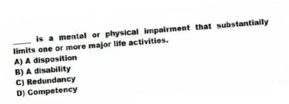 _____ is a mental or physical impairment that substantially limits one or more major life activities.
A) A disposition
B) A disability
C) Redundancy
D) Competency