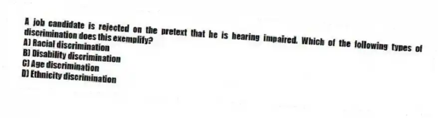 A job candidate is rejected on the pretext that he is hearing impaired. Which of the following types of discrimination does this exemplify?
A) Racial discrimination
B) Disability discrimination
C) Age discrimination
D) Ethnicity discrimination
