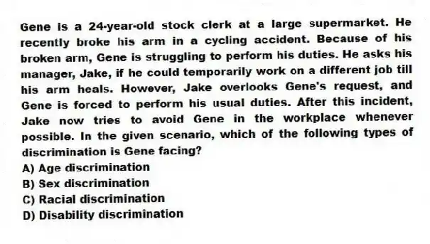 Gene is a 24-year-old stock clerk at a large supermarket. He recently broke his arm in a cycling accident. Because of his broken arm, Gene is struggling to perform his duties. He asks his manager, Jake, if he could temporarily work on a different job till his arm heals. However, Jake overlooks Gene's request, and Gene is forced to perform his usual duties. After this incident, Jake now tries to avoid Gene in the workplace whenever possible. In the given scenario, which of the following types of discrimination is Gene facing?
A) Age discrimination
B) Sex discrimination
C) Racial discrimination
D) Disability discrimination