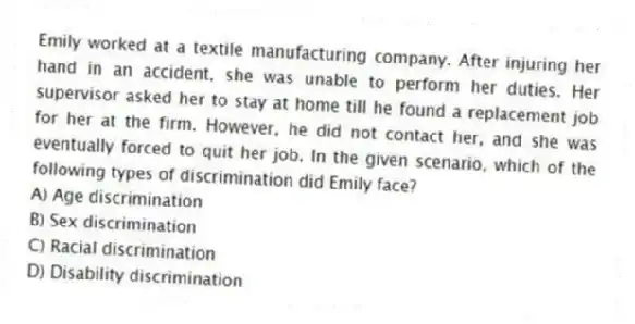 Emily worked at a textile manufacturing company. After injuring her hand in an accident, she was unable to perform her duties. Her supervisor asked her to stay at home till he found a replacement job for her at the firm. However, he did not contact her, and she was eventually forced to quit her job. In the given scenario, which of the following types of discrimination did Emily face?
A) Age discrimination
B) Sex discrimination
C) Racial discrimination
D) Disability discrimination
